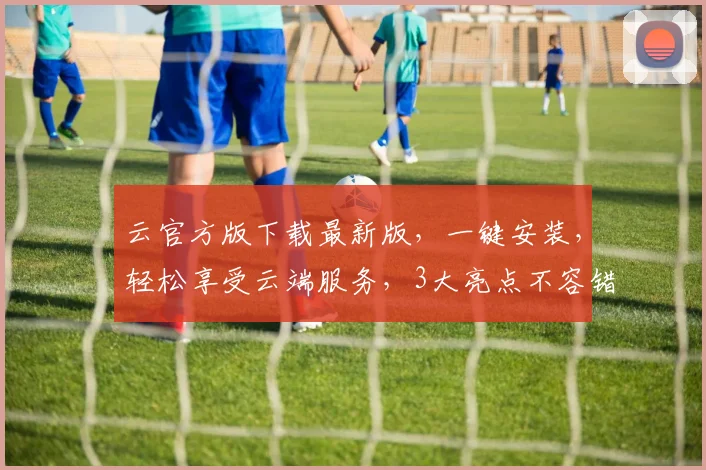 云官方版下载最新版，一键安装，轻松享受云端服务，3大亮点不容错过，立即体验