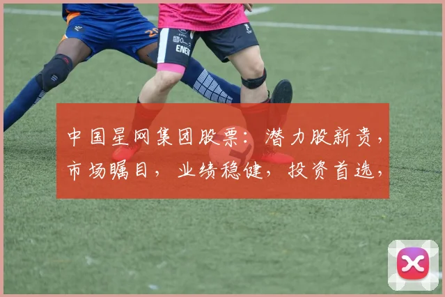 中国星网集团股票：潜力股新贵，市场瞩目，业绩稳健，投资首选，值得关注