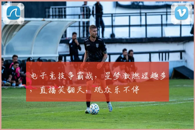 电子竞技争霸战，星梦激燃逗趣多，直播笑翻天，观众乐不停