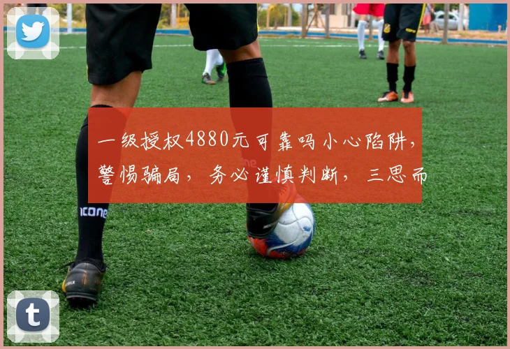 一级授权4880元可靠吗小心陷阱，警惕骗局，务必谨慎判断，三思而行，避免损失。