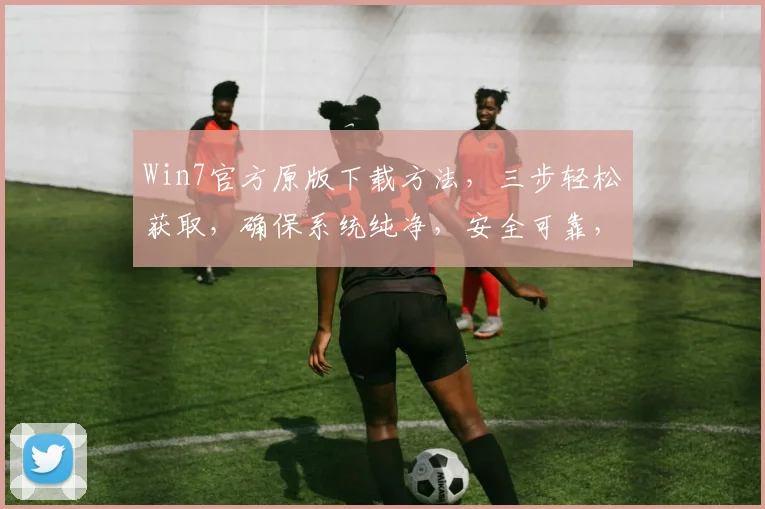 Win7官方原版下载方法，三步轻松获取，确保系统纯净，安全可靠，轻松升级。