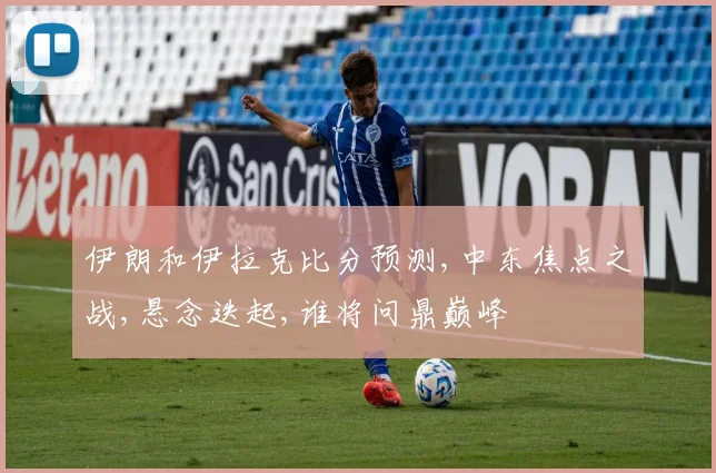 伊朗和伊拉克比分预测,中东焦点之战,悬念迭起,谁将问鼎巅峰