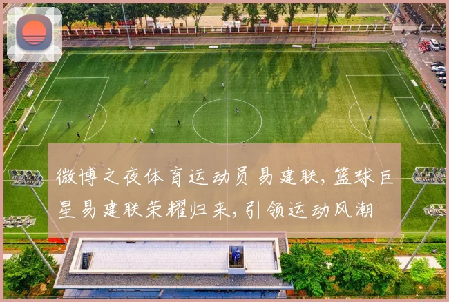 微博之夜体育运动员易建联,篮球巨星易建联荣耀归来,引领运动风潮