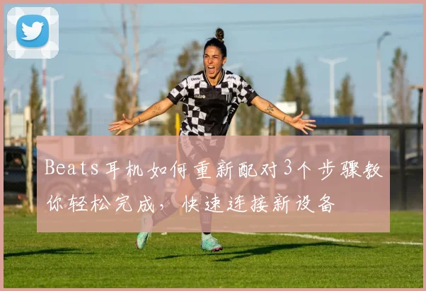 Beats耳机如何重新配对3个步骤教你轻松完成，快速连接新设备