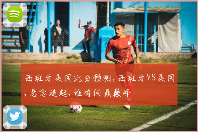 西班牙美国比分预测,西班牙VS美国,悬念迭起,谁将问鼎巅峰